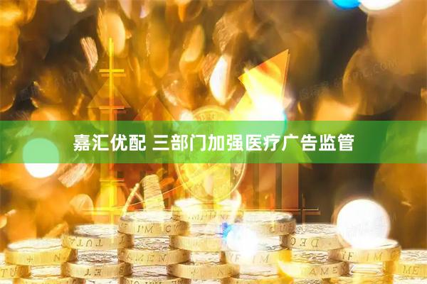 嘉汇优配 三部门加强医疗广告监管