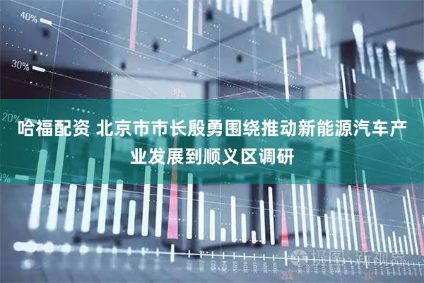 哈福配资 北京市市长殷勇围绕推动新能源汽车产业发展到顺义区调研