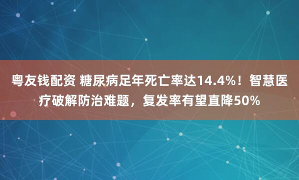 粤友钱配资 糖尿病足年死亡率达14.4%！智慧医疗破解防治难题，复发率有望直降50%