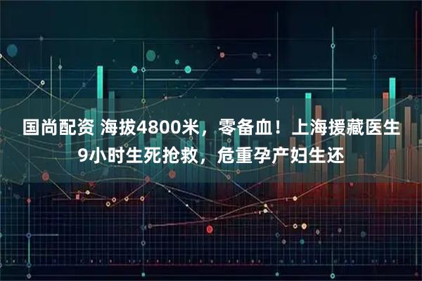 国尚配资 海拔4800米，零备血！上海援藏医生9小时生死抢救，危重孕产妇生还