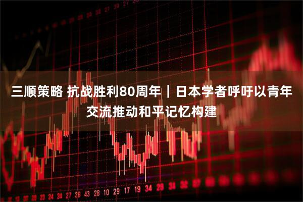 三顺策略 抗战胜利80周年｜日本学者呼吁以青年交流推动和平记忆构建