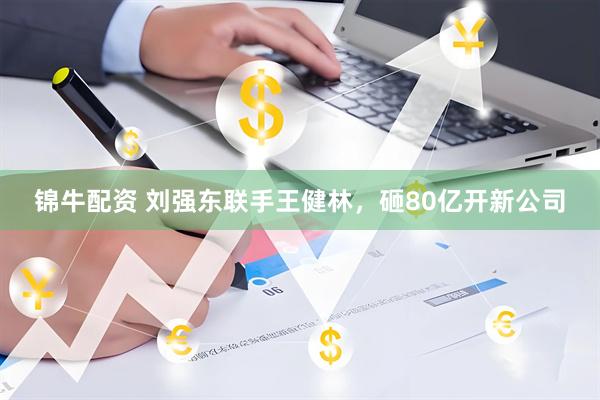 锦牛配资 刘强东联手王健林，砸80亿开新公司