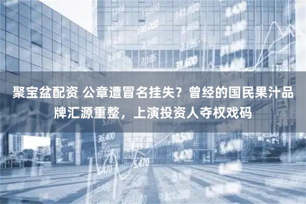 聚宝盆配资 公章遭冒名挂失？曾经的国民果汁品牌汇源重整，上演投资人夺权戏码