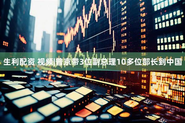 生利配资 视频|普京带3位副总理10多位部长到中国