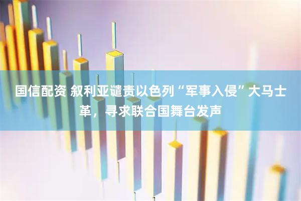 国信配资 叙利亚谴责以色列“军事入侵”大马士革，寻求联合国舞台发声