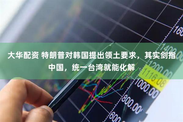 大华配资 特朗普对韩国提出领土要求，其实剑指中国，统一台湾就能化解