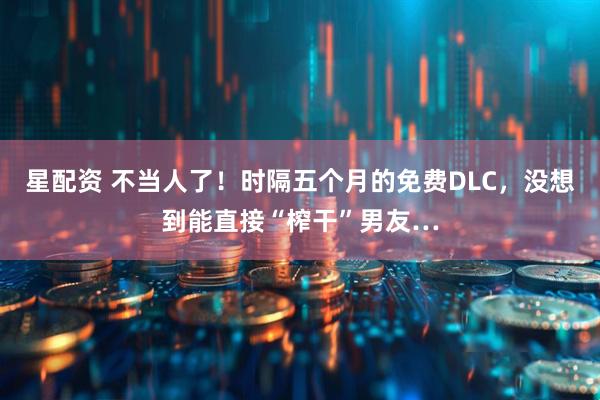 星配资 不当人了！时隔五个月的免费DLC，没想到能直接“榨干”男友…