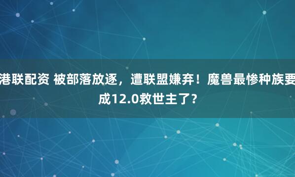 港联配资 被部落放逐，遭联盟嫌弃！魔兽最惨种族要成12.0救世主了？
