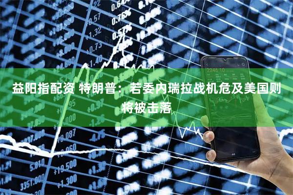 益阳指配资 特朗普：若委内瑞拉战机危及美国则将被击落