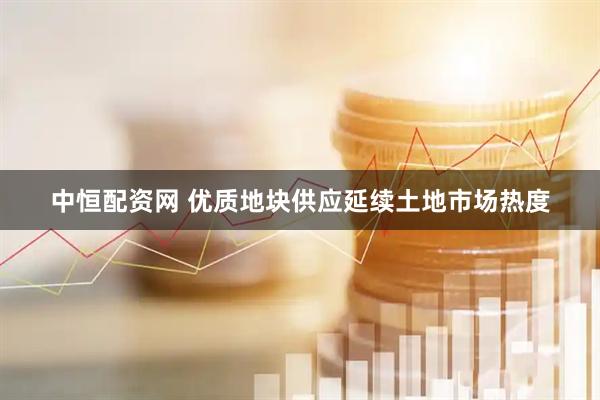 中恒配资网 优质地块供应延续土地市场热度