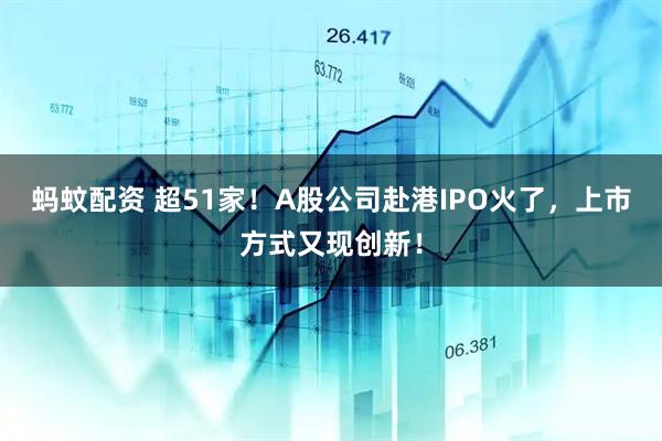 蚂蚊配资 超51家！A股公司赴港IPO火了，上市方式又现创新！