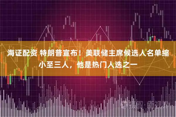海证配资 特朗普宣布！美联储主席候选人名单缩小至三人，他是热门人选之一