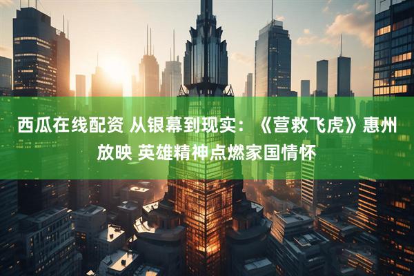 西瓜在线配资 从银幕到现实：《营救飞虎》惠州放映 英雄精神点燃家国情怀
