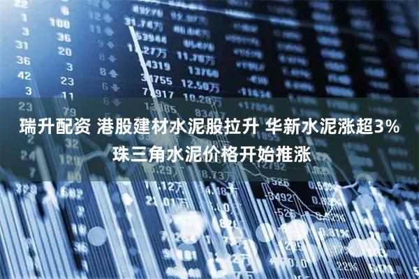瑞升配资 港股建材水泥股拉升 华新水泥涨超3% 珠三角水泥价格开始推涨