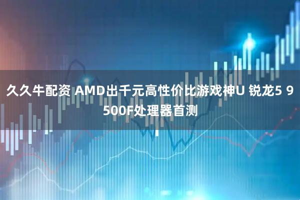 久久牛配资 AMD出千元高性价比游戏神U 锐龙5 9500F处理器首测