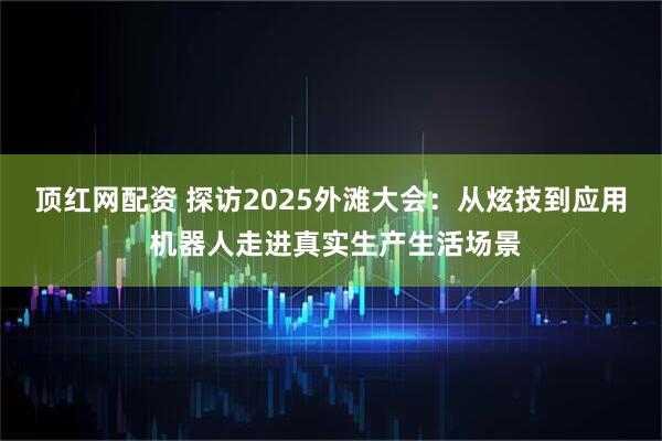 顶红网配资 探访2025外滩大会：从炫技到应用 机器人走进真实生产生活场景