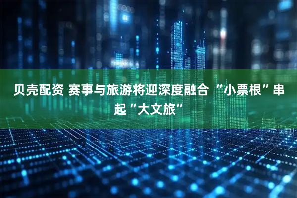 贝壳配资 赛事与旅游将迎深度融合 “小票根”串起“大文旅”