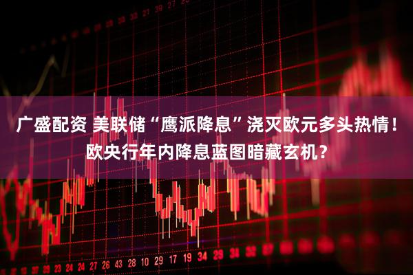 广盛配资 美联储“鹰派降息”浇灭欧元多头热情！欧央行年内降息蓝图暗藏玄机？
