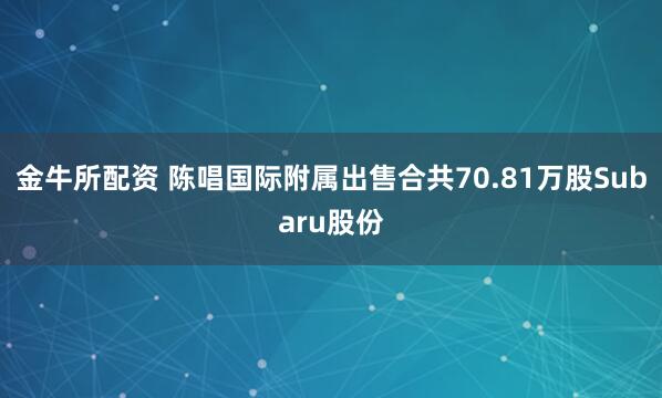 金牛所配资 陈唱国际附属出售合共70.81万股Subaru股份
