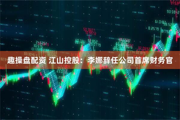 趣操盘配资 江山控股：李娜辞任公司首席财务官