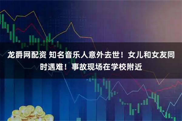 龙爵网配资 知名音乐人意外去世！女儿和女友同时遇难！事故现场在学校附近