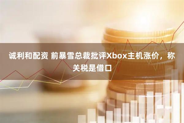 诚利和配资 前暴雪总裁批评Xbox主机涨价，称关税是借口