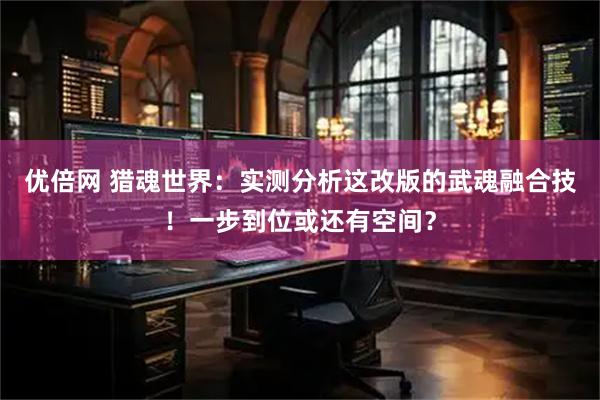 优倍网 猎魂世界：实测分析这改版的武魂融合技！一步到位或还有空间？