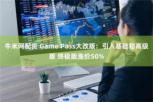 牛米网配资 Game Pass大改版：引入基础和高级版 终极版涨价50%