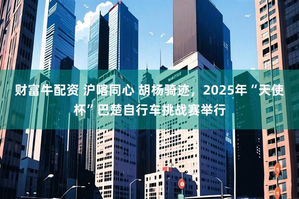 财富牛配资 沪喀同心 胡杨骑迹，2025年“天使杯”巴楚自行车挑战赛举行