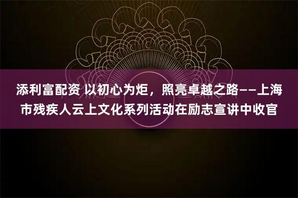 添利富配资 以初心为炬，照亮卓越之路——上海市残疾人云上文化系列活动在励志宣讲中收官