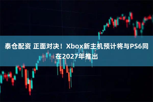 泰仓配资 正面对决！Xbox新主机预计将与PS6同在2027年推出