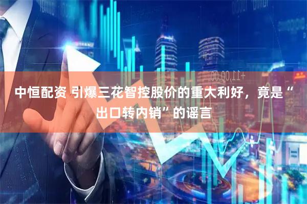 中恒配资 引爆三花智控股价的重大利好，竟是“出口转内销”的谣言