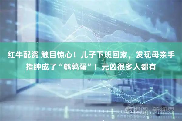红牛配资 触目惊心！儿子下班回家，发现母亲手指肿成了“鹌鹑蛋”！元凶很多人都有