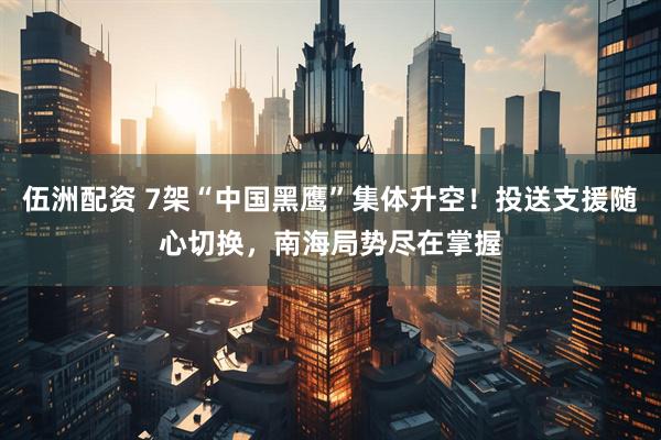伍洲配资 7架“中国黑鹰”集体升空！投送支援随心切换，南海局势尽在掌握