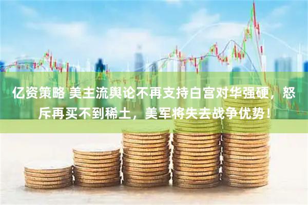亿资策略 美主流舆论不再支持白宫对华强硬，怒斥再买不到稀土，美军将失去战争优势！