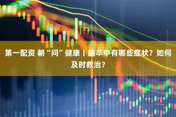 第一配资 朝“问”健康丨脑卒中有哪些症状？如何及时救治？