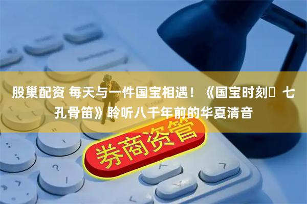 股巢配资 每天与一件国宝相遇！《国宝时刻・七孔骨笛》聆听八千年前的华夏清音