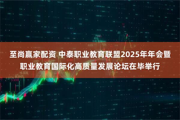 至尚赢家配资 中泰职业教育联盟2025年年会暨职业教育国际化高质量发展论坛在毕举行