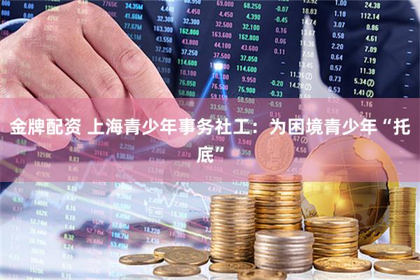 金牌配资 上海青少年事务社工：为困境青少年“托底”