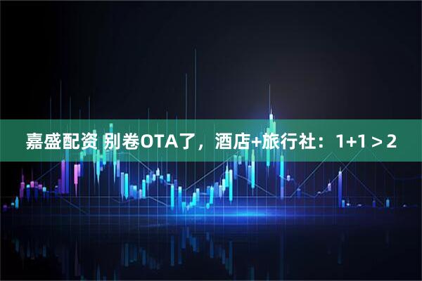 嘉盛配资 别卷OTA了，酒店+旅行社：1+1＞2
