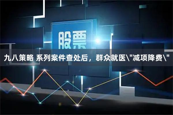 九八策略 系列案件查处后，群众就医＂减项降费＂