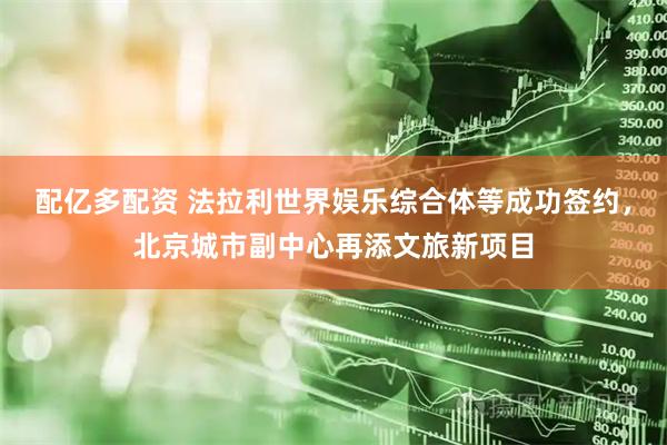 配亿多配资 法拉利世界娱乐综合体等成功签约，北京城市副中心再添文旅新项目
