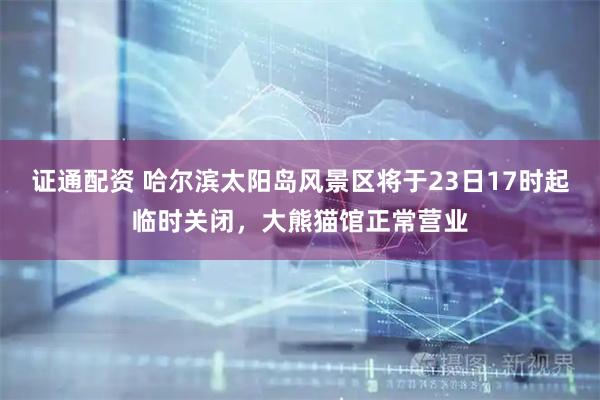 证通配资 哈尔滨太阳岛风景区将于23日17时起临时关闭，大熊猫馆正常营业