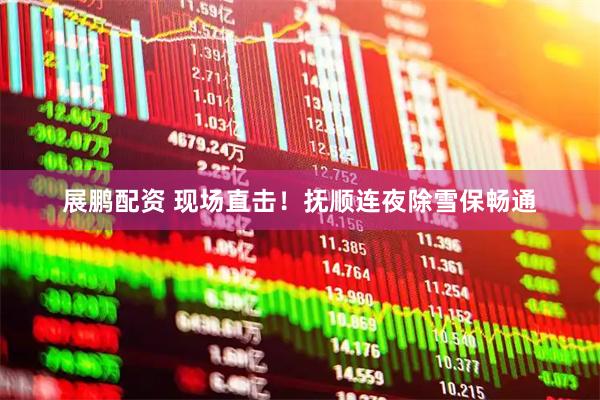 展鹏配资 现场直击！抚顺连夜除雪保畅通