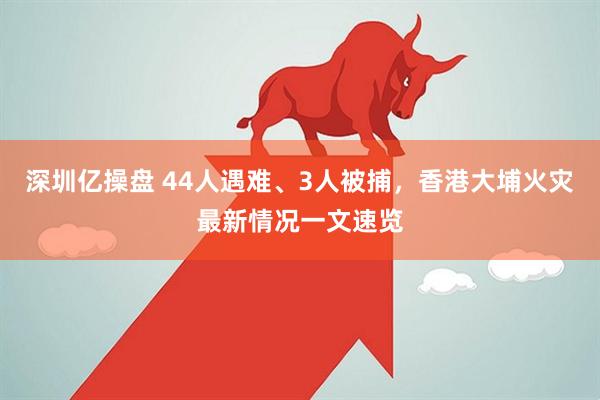 深圳亿操盘 44人遇难、3人被捕，香港大埔火灾最新情况一文速览