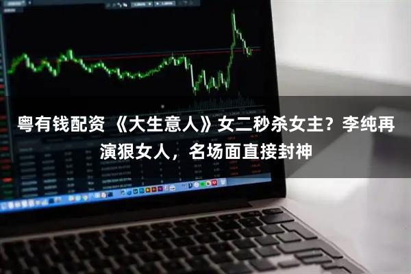 粤有钱配资 《大生意人》女二秒杀女主？李纯再演狠女人，名场面直接封神