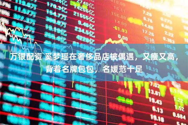 万银配资 奚梦瑶在奢侈品店被偶遇，又瘦又高，背着名牌包包，名媛范十足