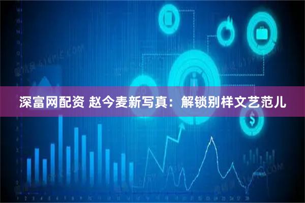 深富网配资 赵今麦新写真：解锁别样文艺范儿