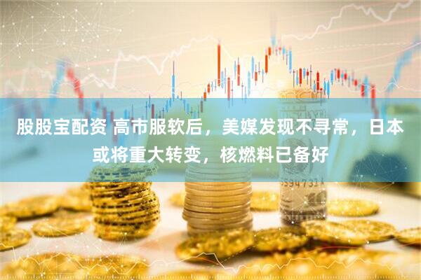 股股宝配资 高市服软后，美媒发现不寻常，日本或将重大转变，核燃料已备好