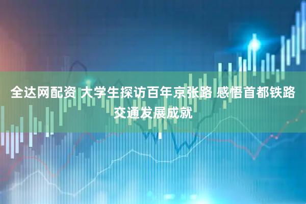 全达网配资 大学生探访百年京张路 感悟首都铁路交通发展成就